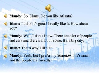 Mandy: So, Diane. Do you like Atlanta?
Diane: I think it’s great! I really like it. How about
you?
Mandy: Well, I don’t know. There are a lot of people
and cars and there’s a lot of noise. It’s a big city.
Diane: That’s why I like it!
Mandy: Yeah, but I prefer my hometown. It’s small
and the people are friendly.
 