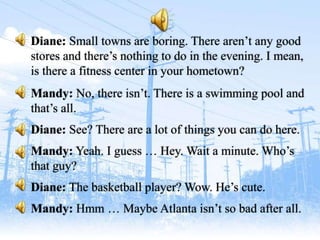 Diane: Small towns are boring. There aren’t any good
stores and there’s nothing to do in the evening. I mean,
is there a fitness center in your hometown?
Mandy: No, there isn’t. There is a swimming pool and
that’s all.
Diane: See? There are a lot of things you can do here.
Mandy: Yeah. I guess … Hey. Wait a minute. Who’s
that guy?
Diane: The basketball player? Wow. He’s cute.
Mandy: Hmm … Maybe Atlanta isn’t so bad after all.
 