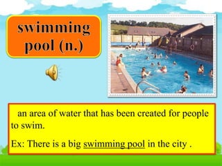 an area of water that has been created for people
to swim.
Ex: There is a big swimming pool in the city .
 