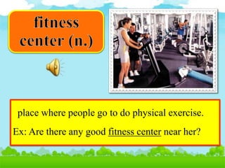 place where people go to do physical exercise.
Ex: Are there any good fitness center near her?
 