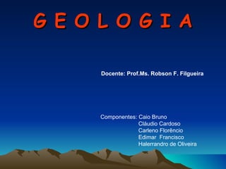 G E O L O G I A Componentes: Caio Bruno Cláudio Cardoso Carleno Florêncio Edimar  Francisco Halerrandro de Oliveira Docente: Prof.Ms. Robson F. Filgueira  