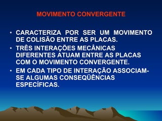 MOVIMENTO CONVERGENTE CARACTERIZA POR SER UM MOVIMENTO DE COLISÃO ENTRE AS PLACAS. TRÊS INTERAÇÕES MECÂNICAS DIFERENTES ATUAM ENTRE AS PLACAS COM O MOVIMENTO CONVERGENTE. EM CADA TIPO DE INTERAÇÃO ASSOCIAM-SE ALGUMAS CONSEQÜÊNCIAS ESPECÍFICAS. 