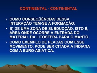 CONTINENTAL - CONTINENTAL COMO CONSEQÜÊNCIAS DESSA INTERAÇÃO TEM-SE A FORMAÇÃO: B) DE UMA ZONA DE SUBDUCÇÃO, ISTO É, ÁREA ONDE OCORRE A ENTRADA DO MATERIAL DA LITOSFERA PARA O MANTO.  COMO EXEMPLO DE PLACAS COM ESSE MOVIMENTO, PODE SER CITADA A INDIANA COM A EURO-ASIÁTICA. 
