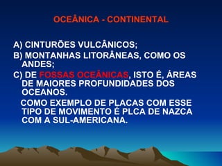 OCEÂNICA - CONTINENTAL A) CINTURÕES VULCÂNICOS; B) MONTANHAS LITORÂNEAS, COMO OS ANDES; C) DE  FOSSAS OCEÂNICAS , ISTO É, ÁREAS DE MAIORES PROFUNDIDADES DOS OCEANOS. COMO EXEMPLO DE PLACAS COM ESSE TIPO DE MOVIMENTO É PLCA DE NAZCA COM A SUL-AMERICANA. 