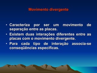 Movimento divergente Caracteriza por ser um movimento de separação entre as placas. Existem duas interações diferentes entre as placas com o movimento divergente. Para cada tipo de interação associa-se conseqüências específicas. 