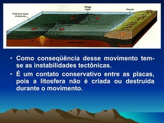 Como conseqüência desse movimento tem-se as instabilidades tectônicas. É um contato conservativo entre as placas, pois a litosfera não é criada ou destruída durante o movimento. 