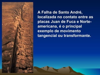 A Falha de Santo André, localizada no contato entre as placas Juan de Fuca e Norte-americana, é o principal exemplo de movimento tangencial ou transformante. 