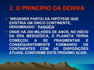 2. O PRINCÍPIO DA DERIVA ¨WEGENER PARTIU DA HIPÓTESE QUE EXISTIRA UM ÚNICO CONTINENTE, DENOMINADO ¨  PANGÉIA ¨ ONDE HÁ 200 MILHÕES DE ANOS, NO INÍCIO DA ERA MESOZÓICA, O PLANETA TERRA COMEÇOU A SE FRAGMENTAR E   CONSEQUENTEMENTE FORMANDO OS CONTINENTES COM AS DISPOSIÇÕES ATUAIS, CONFORME ESTE PRÓXIMO SLIDE. 