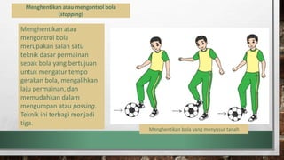 Menghentikan atau mengontrol bola
(stopping)
Menghentikan atau
mengontrol bola
merupakan salah satu
teknik dasar permainan
sepak bola yang bertujuan
untuk mengatur tempo
gerakan bola, mengalihkan
laju permainan, dan
memudahkan dalam
mengumpan atau passing.
Teknik ini terbagi menjadi
tiga.
Menghentikan bola yang menyusur tanah
 