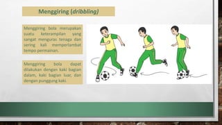 Menggiring (dribbling)
Menggiring bola merupakan
suatu keterampilan yang
sangat menguras tenaga dan
sering kali memperlambat
tempo permainan.
Menggiring bola dapat
dilakukan dengan kaki bagian
dalam, kaki bagian luar, dan
dengan punggung kaki.
 