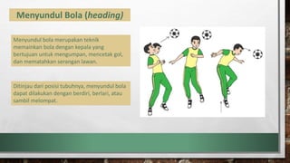 Menyundul Bola (heading)
Menyundul bola merupakan teknik
memainkan bola dengan kepala yang
bertujuan untuk mengumpan, mencetak gol,
dan mematahkan serangan lawan.
Ditinjau dari posisi tubuhnya, menyundul bola
dapat dilakukan dengan berdiri, berlari, atau
sambil melompat.
 