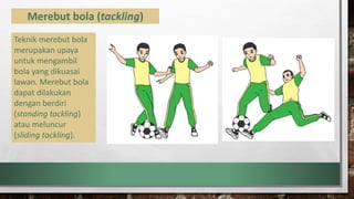 Merebut bola (tackling)
Teknik merebut bola
merupakan upaya
untuk mengambil
bola yang dikuasai
lawan. Merebut bola
dapat dilakukan
dengan berdiri
(standing tackling)
atau meluncur
(sliding tackling).
 