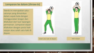 Lemparan ke dalam (throw-in)
Teknik ini merupakan satu-
satunya yang dimainkan
dalam sepak bola dengan
menggunakan lengan dan
dilakukan dari luar lapangan
permainan. Lemparan dapat
dilakukan dengan posisi kaki
sejajar atau salah satu kaki di
depan.
Salah satu kaki di depan Kaki sejajarKaki sejajar
 