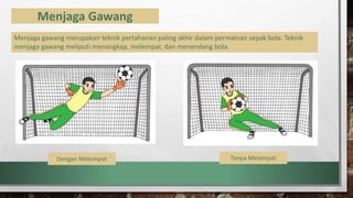 Menjaga Gawang
Menjaga gawang merupakan teknik pertahanan paling akhir dalam permainan sepak bola. Teknik
menjaga gawang meliputi menangkap, melempar, dan menendang bola.
Dengan Melompat Tanpa Melompat
 