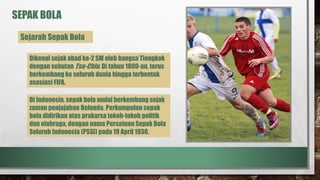 SEPAK BOLA
Sejarah Sepak Bola
Dikenal sejak abad ke-2 SM oleh bangsa Tiongkok
dengan sebutan Tsu-Chiu. Di tahun 1800-an, terus
berkembang ke seluruh dunia hingga terbentuk
asosiasi FIFA.
Di Indonesia, sepak bola mulai berkembang sejak
zaman penjajahan Belanda. Perkumpulan sepak
bola didirikan atas prakarsa tokoh-tokoh politik
dan olahraga, dengan nama Persatuan Sepak Bola
Seluruh Indonesia (PSSI) pada 19 April 1930.
 