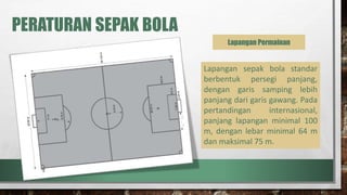 PERATURAN SEPAK BOLA
Lapangan Permainan
Lapangan sepak bola standar
berbentuk persegi panjang,
dengan garis samping lebih
panjang dari garis gawang. Pada
pertandingan internasional,
panjang lapangan minimal 100
m, dengan lebar minimal 64 m
dan maksimal 75 m.
 