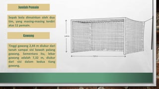 Jumlah Pemain
Sepak bola dimainkan oleh dua
tim, yang masing-masing terdiri
atas 11 pemain.
Tinggi gawang 2,44 m diukur dari
tanah sampai sisi bawah palang
gawang. Sementara itu, lebar
gawang adalah 7,32 m, diukur
dari sisi dalam kedua tiang
gawang.
Gawang
 
