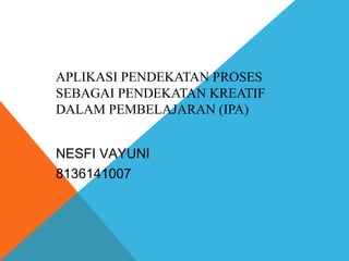 APLIKASI PENDEKATAN PROSES 
SEBAGAI PENDEKATAN KREATIF 
DALAM PEMBELAJARAN (IPA) 
NESFI VAYUNI 
8136141007 
 