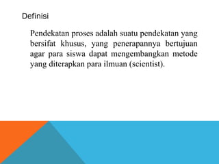 Definisi 
Pendekatan proses adalah suatu pendekatan yang 
bersifat khusus, yang penerapannya bertujuan 
agar para siswa dapat mengembangkan metode 
yang diterapkan para ilmuan (scientist). 
 