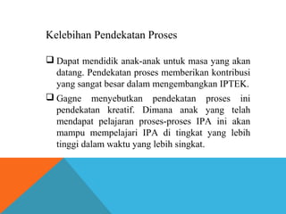 Kelebihan Pendekatan Proses 
 Dapat mendidik anak-anak untuk masa yang akan 
datang. Pendekatan proses memberikan kontribusi 
yang sangat besar dalam mengembangkan IPTEK. 
 Gagne menyebutkan pendekatan proses ini 
pendekatan kreatif. Dimana anak yang telah 
mendapat pelajaran proses-proses IPA ini akan 
mampu mempelajari IPA di tingkat yang lebih 
tinggi dalam waktu yang lebih singkat. 
 