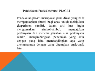 Pendekatan Proses Menurut PIAGET 
Pendekatan proses merupakan pendidikan yang baik 
mempersiapkan situasi bagi anak untuk melakukan 
eksperimen sendiri, dalam arti luas ingin 
menggunakan simbol-simbol, mengajukan 
pertanyaan dan mencari jawaban atas pertanyaan 
sendiri, menghubungkan penemuan yang satu 
dengan yang lain, membandingkan apa yang 
ditemukannya dengan yang ditemukan anak-anak 
lain. 
 