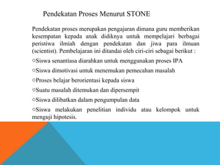 Pendekatan Proses Menurut STONE 
Pendekatan proses merupakan pengajaran dimana guru memberikan 
kesempatan kepada anak didiknya untuk mempelajari berbagai 
peristiwa ilmiah dengan pendekatan dan jiwa para ilmuan 
(scientist). Pembelajaran ini ditandai oleh ciri-ciri sebagai berikut : 
oSiswa senantiasa diarahkan untuk menggunakan proses IPA 
oSiswa dimotivasi untuk menemukan pemecahan masalah 
oProses belajar berorientasi kepada siswa 
oSuatu masalah ditemukan dan dipersempit 
oSiswa dilibatkan dalam pengumpulan data 
oSiswa melakukan penelitian individu atau kelompok untuk 
menguji hipotesis. 
 