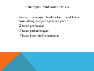 Penerapan Pendekatan Proses 
Strategi mengajar berdasarkan pendekatan 
proses dibagi menjadi tiga tahap yaitu : 
Tahap pembukaan 
Tahap perkembangan 
Tahap kontribusi/pengandalan 
 