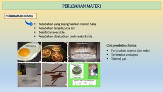PERUBAHAN MATERI
PERUBAHAN KIMIA
 Perubahan yang menghasilkan materi baru
 Perubahan terjadi pada zat
 Bersifat irreversible
 Perubahan disebabkan oleh reaksi kimia
Ciri perubahan kimia:
 Perubahan warna dan suhu
 Terbentuk endapan
 Timbul gas
 
