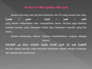 Secara etimologi kata Mu’jizat berbentuk isim fi’il yang berasal dari kata:
ََ‫ز‬َ‫ج‬ ْ‫ع‬َ‫ا‬–َُ‫ز‬ِ‫ج‬ْ‫ع‬ُ‫ي‬–َ‫از‬َ‫ج‬ْ‫ع‬ِ‫ا‬–َ‫ز‬ِ‫ج‬ْ‫ع‬ُ‫م‬/َ‫ة‬َ‫ز‬ِ‫ج‬ْ‫ع‬ُ‫م‬
yang berarti melemahkan atau mengalahkan lawan. Mu’jizat juga diartikan
sebagai sesuatu yang menyalahi tradisi atau kebiasaan (sesuatu yang luar
biasa).
Secara terminologi, Manna’ Qahhan mendefinisikan mukjizat sebagai
berikut:
َُ‫ة‬َ‫ز‬ِ‫ج‬ْ‫ع‬ُ‫م‬ْ‫ل‬َ‫ا‬ََ‫ي‬ِ‫ه‬َ‫ر‬ْ‫م‬َ‫ا‬َ‫ق‬ِ‫ر‬‫ا‬َ‫خ‬َِ‫ة‬َ‫د‬‫ـا‬َ‫ع‬ْ‫ل‬ِ‫ل‬َ‫ن‬ْ‫و‬ُ‫ر‬ْ‫ق‬َ‫م‬‫ى‬ِ‫د‬َ‫ح‬َّ‫الت‬ِ‫ب‬ََ‫س‬َ‫م‬ِ‫ل‬‫ا‬َِ‫ن‬َ‫ع‬َِ‫ة‬َ‫ض‬َ‫ر‬‫ا‬َ‫ع‬ُ‫م‬ْ‫ال‬
Mu’jizat adalah sesuatu yang menyalahi kebiasaan disertai dengan tantangan
dan selamat dari perlawanan
 
