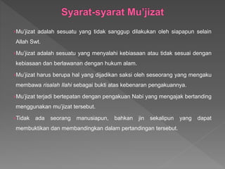 ›Mu’jizat adalah sesuatu yang tidak sanggup dilakukan oleh siapapun selain
Allah Swt.
›Mu’jizat adalah sesuatu yang menyalahi kebiasaan atau tidak sesuai dengan
kebiasaan dan berlawanan dengan hukum alam.
›Mu’jizat harus berupa hal yang dijadikan saksi oleh seseorang yang mengaku
membawa risalah Ilahi sebagai bukti atas kebenaran pengakuannya.
›Mu’jizat terjadi bertepatan dengan pengakuan Nabi yang mengajak bertanding
menggunakan mu’jizat tersebut.
›Tidak ada seorang manusiapun, bahkan jin sekalipun yang dapat
membuktikan dan membandingkan dalam pertandingan tersebut.
 