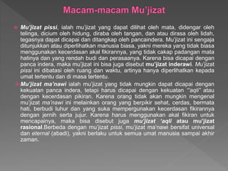  Mu’jizat pissi, ialah mu’jizat yang dapat dilihat oleh mata, didengar oleh
telinga, dicium oleh hidung, diraba oleh tangan, dan atau dirasa oleh lidah,
tegasnya dapat dicapai dan ditangkap oleh pancaindera. Mu’jizat ini sengaja
ditunjukkan atau diperlihatkan manusia biasa, yakni mereka yang tidak biasa
menggunakan kecerdasan akal fikirannya, yang tidak cakap padangan mata
hatinya dan yang rendah budi dan perasaanya. Karena bisa dicapai dengan
panca indera, maka mu’jizat ini bisa juga disebut mu’jizat inderawi. Mu’jizat
pissi ini dibatasi oleh ruang dan waktu, artinya hanya diperlihatkan kepada
umat tertentu dan di masa tertentu.
 Mu’jizat ma’nawi ialah mu’jizat yang tidak mungkin dapat dicapai dengan
kekuatan panca indera, tetapi harus dicapai dengan kekuatan “’aqli” atau
dengan kecerdasan pikiran. Karena orang tidak akan mungkin mengenal
mu’jizat ma’nawi ini melainkan orang yang berpikir sehat, cerdas, bermata
hati, berbudi luhur dan yang suka mempergunakan kecerdasan fikirannya
dengan jernih serta jujur. Karena harus menggunakan akal fikiran untuk
mencapainya, maka bisa disebut juga mu’jizat ‘aqli atau mu’jizat
rasional.Berbeda dengan mu’jizat pissi, mu’jizat ma’nawi bersifat universal
dan eternal (abadi), yakni berlaku untuk semua umat manusia sampai akhir
zaman.
 
