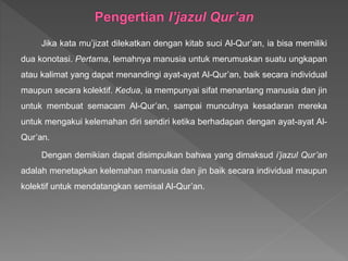 Jika kata mu’jizat dilekatkan dengan kitab suci Al-Qur’an, ia bisa memiliki
dua konotasi. Pertama, lemahnya manusia untuk merumuskan suatu ungkapan
atau kalimat yang dapat menandingi ayat-ayat Al-Qur’an, baik secara individual
maupun secara kolektif. Kedua, ia mempunyai sifat menantang manusia dan jin
untuk membuat semacam Al-Qur’an, sampai munculnya kesadaran mereka
untuk mengakui kelemahan diri sendiri ketika berhadapan dengan ayat-ayat Al-
Qur’an.
Dengan demikian dapat disimpulkan bahwa yang dimaksud i’jazul Qur’an
adalah menetapkan kelemahan manusia dan jin baik secara individual maupun
kolektif untuk mendatangkan semisal Al-Qur’an.
 