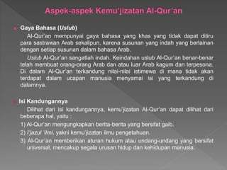 a. Gaya Bahasa (Uslub)
Al-Qur’an mempunyai gaya bahasa yang khas yang tidak dapat ditiru
para sastrawan Arab sekalipun, karena susunan yang indah yang berlainan
dengan setiap susunan dalam bahasa Arab.
Uslub Al-Qur’an sangatlah indah. Keindahan uslub Al-Qur’an benar-benar
telah membuat orang-orang Arab dan atau luar Arab kagum dan terpesona.
Di dalam Al-Qur’an terkandung nilai-nilai istimewa di mana tidak akan
terdapat dalam ucapan manusia menyamai isi yang terkandung di
dalamnya.
b. Isi Kandungannya
Dilihat dari isi kandungannya, kemu’jizatan Al-Qur’an dapat dilihat dari
beberapa hal, yaitu :
1) Al-Qur’an mengungkapkan berita-berita yang bersifat gaib.
2) I’jazul ‘ilmi, yakni kemu’jizatan ilmu pengetahuan.
3) Al-Qur’an memberikan aturan hukum atau undang-undang yang bersifat
universal, mencakup segala urusan hidup dan kehidupan manusia.
 