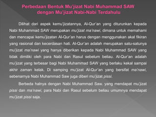 Dilihat dari aspek kemu’jizatannya, Al-Qur’an yang diturunkan kepada
Nabi Muhammad SAW merupakan mu’jizat ma’nawi, dimana untuk memahami
dan mencapai kemu’jizatan Al-Qur’an harus dengan menggunakan akal fikiran
yang rasional dan kecerdasan hati. Al-Qur’an adalah merupakan satu-satunya
mu’jizat ma’nawi yang hanya diberikan kepada Nabi Muhammad SAW yang
tidak dimiliki oleh para Nabi dan Rasul sebelum beliau. Al-Qur’an adalah
mu’jizat yang terbesar bagi Nabi Muhammad SAW yang berlaku kekal sampai
akhir zaman kelak. Di samping mu’jizat Al-Qur’an yang bersifat ma’nawi,
sebenarnya Nabi Muhammad Saw juga diberi mu’jizat pissi.
Berbeda halnya dengan Nabi Muhammad Saw. yang mendapat mu’jizat
pissi dan ma’nawi, para Nabi dan Rasul sebelum beliau umumnya mendapat
mu’jizat pissi saja.
 