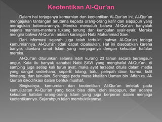 Dalam hal terjaganya kemurnian dan keotentikan Al-Qur’an ini, Al-Qur’an
mengajukan tantangan terutama kepada orang-orang kafir dan siapapun yang
meragukan kebenarannya. Mereka menuduh bahwa Al-Qur’an hanyalah
sejenis mantera-mantera tukang tenung dan kumpulan syair-syair. Mereka
mengira bahwa Al-Qur’an adalah karangan Nabi Muhammad Saw.
Dari informasi sejarah juga telah terbukti bahwa Al-Qur’an terjaga
kemurniannya. Al-Qur’an tidak dapat dipalsukan. Hal ini disebabkan karena
banyak diantara umat Islam yang menjaganya dengan kekuatan hafalan
mereka.
Al-Qur’an diturunkan selama lebih kurang 23 tahun secara berangsur-
angur. Kala itu banyak sahabat Nabi SAW yang menghafal Al-Qur’an, di
samping juga setiap kali turun ayat, maka ayat tersebut ditulis dalam media
yang sangat sederhana, seperti: tulang, batu, pelepah daun kurma, kulit
binatang, dan lain-lain. Sehingga pada masa khalifah Usman bin ‘Affan ra. Al-
Qur’an dikodifikasi dalam bentuk mushaf.
Singkatnya, kemurnian dan keotentikan Al-Qur’an terletak pada
kemu’jizatan Al-Qur’an yang tidak bisa ditiru oleh siapapun, dan adanya
kekuatan hafalan orang-orang Islam yang juga berperan dalam menjaga
keotentikannya. Sejarahpun telah membuktikannya.
 
