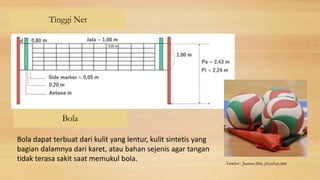 Tinggi Net
Bola
Bola dapat terbuat dari kulit yang lentur, kulit sintetis yang
bagian dalamnya dari karet, atau bahan sejenis agar tangan
tidak terasa sakit saat memukul bola. Sumber: Joanna-foto, pixabay.com
 