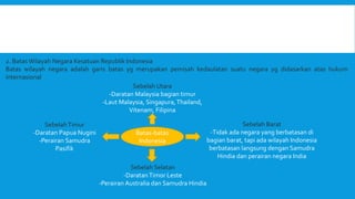 2. Batas Wilayah Negara Kesatuan Republik Indonesia
Batas wilayah negara adalah garis batas yg merupakan pemisah kedaulatan suatu negara yg didasarkan atas hukum
internasional
Batas-batas
Indonesia
Sebelah Utara
-Daratan Malaysia bagian timur
-Laut Malaysia, Singapura,Thailand,
Vitenam, Filipina
Sebelah Barat
-Tidak ada negara yang berbatasan di
bagian barat, tapi ada wilayah Indonesia
berbatasan langsung dengan Samudra
Hindia dan perairan negara India
SebelahTimur
-Daratan Papua Nugini
-Perairan Samudra
Pasifik
Sebelah Selatan
-DaratanTimor Leste
-Perairan Australia dan Samudra Hindia
 