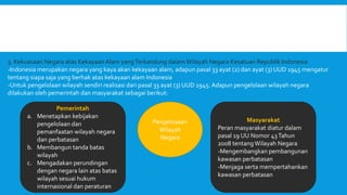 3. Kekuasaan Negara atas Kekayaan Alam yangTerkandung dalam Wilayah Negara Kesatuan Republik Indonesia
-Indonesia merupakan negara yang kaya akan kekayaan alam, adapun pasal 33 ayat (2) dan ayat (3) UUD 1945 mengatur
tentang siapa saja yang berhak atas kekayaan alam Indonesia
-Untuk pengelolaan wilayah sendiri realisasi dari pasal 33 ayat (3) UUD 1945. Adapun pengelolaan wilayah negara
dilakukan oleh pemerintah dan masyarakat sebagai berikut:
Pengeloaaan
Wilayah
Negara
Pemerintah
a. Menetapkan kebijakan
pengelolaan dan
pemanfaatan wilayah negara
dan perbatasan
b. Membangun tanda batas
wilayah
c. Mengadakan perundingan
dengan negara lain atas batas
wilayah sesuai hukum
internasional dan peraturan
Masyarakat
Peran masyarakat diatur dalam
pasal 19 UU Nomor 43Tahun
2008 tentangWilayah Negara
-Mengembangkan pembangunan
kawasan perbatasan
-Menjaga serta mempertahankan
kawasan perbatasan
 