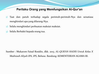 Perilaku Orang yang Memfungsikan Al-Qur'an
1) Taat dan patuh terhadap segala perintah-perintah-Nya dan senatiasa
menghindari apa yang dilarang-Nya.
2) Selalu menghindari perbuatan maksiat maksiat.
3) Selalu Berbakti kepada orang tua.
Sumber : Mukarom Faisal Rosidin, dkk. 2013. AL-QUR’AN HADIS Untuk Kelas X
Madrasah Aliyah IPA, IPS, Bahasa. Bandung: KEMENTERIAN AGAMA RI.
 