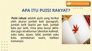 APA ITU PUISI RAKYAT?
Puisi rakyat adalah puisi yang terikat
oleh aturan jumlah bait (paragraf),
jumlah larik (baris) per bait, jumlah
kata per larik, rima atau bunyi akhir,
dan juga strukturnya (deretan kalimat,
suku kata, ejaan, lafal, jumlah suku
kata, penekanan suara, bahkan
iramanya).
 