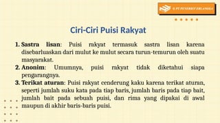 Ciri-Ciri Puisi Rakyat
1. Sastra lisan: Puisi rakyat termasuk sastra lisan karena
disebarluaskan dari mulut ke mulut secara turun-temurun oleh suatu
masyarakat.
2. Anonim: Umumnya, puisi rakyat tidak diketahui siapa
pengarangnya.
3. Terikat aturan: Puisi rakyat cenderung kaku karena terikat aturan,
seperti jumlah suku kata pada tiap baris, jumlah baris pada tiap bait,
jumlah bait pada sebuah puisi, dan rima yang dipakai di awal
maupun di akhir baris-baris puisi.
 