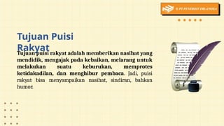 Tujuan Puisi
Rakyat
Tujuan puisi rakyat adalah memberikan nasihat yang
mendidik, mengajak pada kebaikan, melarang untuk
melakukan suatu keburukan, memprotes
ketidakadilan, dan menghibur pembaca. Jadi, puisi
rakyat bisa menyampaikan nasihat, sindiran, bahkan
humor.
 
