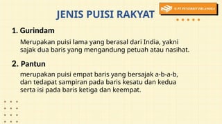 JENIS PUISI RAKYAT
1. Gurindam
2. Pantun
Merupakan puisi lama yang berasal dari India, yakni
sajak dua baris yang mengandung petuah atau nasihat.
merupakan puisi empat baris yang bersajak a-b-a-b,
dan tedapat sampiran pada baris kesatu dan kedua
serta isi pada baris ketiga dan keempat.
 