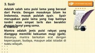 3. Syair
Adalah salah satu puisi lama yang berasal
dari Persia. Dengan masuknya Islam ke
Indonesia, masuk pulalah syair. Syair
merupakan puisi lama yang tiap baitnya
terdiri atas empat larik dan berakhir
dengan bunyi yang sama.
4. mantra
Mantra adalah jenis puisi rakyat yang
dianggap memiliki kekuatan magi (gaib).
Biasanya, mantra berkaitan erat dengan
kepercayaan, budaya, maupun adat istiadat di
suatu wilayah.
 