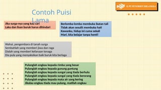 Berlomba-lomba membuka ikatan tali
Tidak akan sesulit membuka hati
Kawanku, hidup ini cuma sekali
Mari, kita belajar tanpa henti!
Jika surga-nya yang kau cari
Laku dan lisan buruk harus dihindari
Wahai, pengembara di tanah surga
Sembahlah yang memberi jiwa dan raga
Dialah yang memberi kefanaan tenaga
Dia pula yang menyaksikan baik buruk kita berlaga
Pulanglah engkau kepada rimba yang besar
Pulanglah engkau kepada gunung guntung
Pulanglah engkau kepada sungai yang tiada berhulu
Pulanglah engkau kepada sungai yang tiada berorang
Pulanglah engkau kepada mata air yang kering
Jikalau engkau tiada mau pulang, matilah engkau
Contoh Puisi
Lama
 