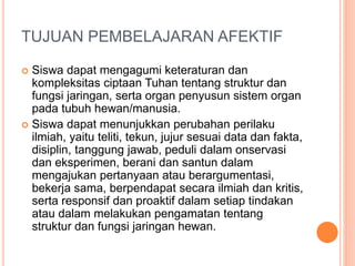 TUJUAN PEMBELAJARAN AFEKTIF
 Siswa dapat mengagumi keteraturan dan
kompleksitas ciptaan Tuhan tentang struktur dan
fungsi jaringan, serta organ penyusun sistem organ
pada tubuh hewan/manusia.
 Siswa dapat menunjukkan perubahan perilaku
ilmiah, yaitu teliti, tekun, jujur sesuai data dan fakta,
disiplin, tanggung jawab, peduli dalam onservasi
dan eksperimen, berani dan santun dalam
mengajukan pertanyaan atau berargumentasi,
bekerja sama, berpendapat secara ilmiah dan kritis,
serta responsif dan proaktif dalam setiap tindakan
atau dalam melakukan pengamatan tentang
struktur dan fungsi jaringan hewan.
 