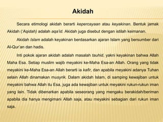 Akidah
Secara etimologi akidah berarti kepercayaan atau keyakinan. Bentuk jamak
Akidah (‘Aqidah) adalah aqa’id. Akidah juga disebut dengan istilah keimanan.
Akidah Islam adalah keyakinan berdasarkan ajaran Islam yang bersumber dari
Al-Qur’an dan hadis.
Inti pokok ajaran akidah adalah masalah tauhid, yakni keyakinan bahwa Allah
Maha Esa. Setiap muslim wajib meyakini ke-Maha Esa-an Allah. Orang yang tidak
meyakini ke-Maha Esa-an Allah berarti ia kafir, dan apabila meyakini adanya Tuhan
selain Allah dinamakan musyrik. Dalam akidah Islam, di samping kewajiban untuk
meyakini bahwa Allah itu Esa, juga ada kewajiban untuk meyakini rukun-rukun iman
yang lain. Tidak dibenarkan apabila seseorang yang mengaku berakidah/beriman
apabila dia hanya mengimani Allah saja, atau meyakini sebagian dari rukun iman
saja.
 