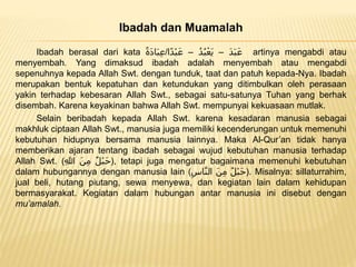 Ibadah dan Muamalah
Ibadah berasal dari kata ً‫َة‬‫د‬‫ا‬َ‫ب‬ِ‫ع‬/ ًَ‫د‬َ‫ب‬َ‫ع‬–ًُ‫د‬ُ‫ب‬ْ‫َع‬‫ي‬–‫ا‬‫ْد‬‫ب‬َ‫ع‬ artinya mengabdi atau
menyembah. Yang dimaksud ibadah adalah menyembah atau mengabdi
sepenuhnya kepada Allah Swt. dengan tunduk, taat dan patuh kepada-Nya. Ibadah
merupakan bentuk kepatuhan dan ketundukan yang ditimbulkan oleh perasaan
yakin terhadap kebesaran Allah Swt., sebagai satu-satunya Tuhan yang berhak
disembah. Karena keyakinan bahwa Allah Swt. mempunyai kekuasaan mutlak.
Selain beribadah kepada Allah Swt. karena kesadaran manusia sebagai
makhluk ciptaan Allah Swt., manusia juga memiliki kecenderungan untuk memenuhi
kebutuhan hidupnya bersama manusia lainnya. Maka Al-Qur’an tidak hanya
memberikan ajaran tentang ibadah sebagai wujud kebutuhan manusia terhadap
Allah Swt. ( ً‫ْل‬‫ب‬َ‫ح‬ًَ‫ن‬ِ‫م‬ًِ‫للا‬ ), tetapi juga mengatur bagaimana memenuhi kebutuhan
dalam hubungannya dengan manusia lain ( ً‫ْل‬‫ب‬َ‫ح‬ًَ‫ن‬ِ‫م‬ًِ‫اس‬َّ‫ن‬‫ال‬ ). Misalnya: sillaturrahim,
jual beli, hutang piutang, sewa menyewa, dan kegiatan lain dalam kehidupan
bermasyarakat. Kegiatan dalam hubungan antar manusia ini disebut dengan
mu’amalah.
 