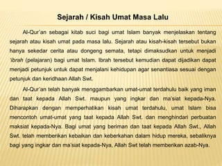 Sejarah / Kisah Umat Masa Lalu
Al-Qur’an sebagai kitab suci bagi umat Islam banyak menjelaskan tentang
sejarah atau kisah umat pada masa lalu. Sejarah atau kisah-kisah tersebut bukan
hanya sekedar cerita atau dongeng semata, tetapi dimaksudkan untuk menjadi
‘ibrah (pelajaran) bagi umat Islam. Ibrah tersebut kemudian dapat dijadikan dapat
menjadi petunjuk untuk dapat menjalani kehidupan agar senantiasa sesuai dengan
petunjuk dan keridhaan Allah Swt.
Al-Qur’an telah banyak menggambarkan umat-umat terdahulu baik yang iman
dan taat kepada Allah Swt. maupun yang ingkar dan ma’siat kepada-Nya.
Diharapkan dengan memperhatikan kisah umat terdahulu, umat Islam bisa
mencontoh umat-umat yang taat kepada Allah Swt. dan menghindari perbuatan
maksiat kepada-Nya. Bagi umat yang beriman dan taat kepada Allah Swt., Allah
Swt. telah memberikan kebaikan dan keberkahan dalam hidup mereka, sebaliknya
bagi yang ingkar dan ma’siat kepada-Nya, Allah Swt telah memberikan azab-Nya.
 
