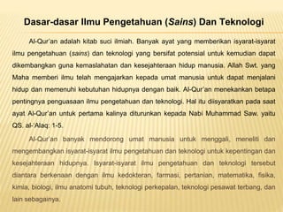 Dasar-dasar Ilmu Pengetahuan (Sains) Dan Teknologi
Al-Qur’an adalah kitab suci ilmiah. Banyak ayat yang memberikan isyarat-isyarat
ilmu pengetahuan (sains) dan teknologi yang bersifat potensial untuk kemudian dapat
dikembangkan guna kemaslahatan dan kesejahteraan hidup manusia. Allah Swt. yang
Maha memberi ilmu telah mengajarkan kepada umat manusia untuk dapat menjalani
hidup dan memenuhi kebutuhan hidupnya dengan baik. Al-Qur’an menekankan betapa
pentingnya penguasaan ilmu pengetahuan dan teknologi. Hal itu diisyaratkan pada saat
ayat Al-Qur’an untuk pertama kalinya diturunkan kepada Nabi Muhammad Saw. yaitu
QS. al-‘Alaq: 1-5.
Al-Qur’an banyak mendorong umat manusia untuk menggali, meneliti dan
mengembangkan isyarat-isyarat ilmu pengetahuan dan teknologi untuk kepentingan dan
kesejahteraan hidupnya. Isyarat-isyarat ilmu pengetahuan dan teknologi tersebut
diantara berkenaan dengan ilmu kedokteran, farmasi, pertanian, matematika, fisika,
kimia, biologi, ilmu anatomi tubuh, teknologi perkepalan, teknologi pesawat terbang, dan
lain sebagainya.
 